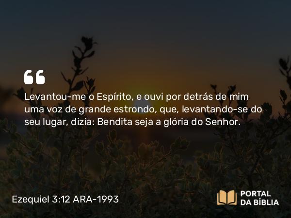 Ezequiel 3:12 ARA-1993 - Levantou-me o Espírito, e ouvi por detrás de mim uma voz de grande estrondo, que, levantando-se do seu lugar, dizia: Bendita seja a glória do Senhor.