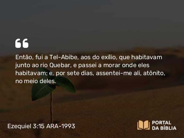 Ezequiel 3:15 ARA-1993 - Então, fui a Tel-Abibe, aos do exílio, que habitavam junto ao rio Quebar, e passei a morar onde eles habitavam; e, por sete dias, assentei-me ali, atônito, no meio deles.