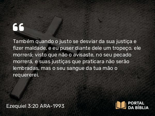 Ezequiel 3:20 ARA-1993 - Também quando o justo se desviar da sua justiça e fizer maldade, e eu puser diante dele um tropeço, ele morrerá; visto que não o avisaste, no seu pecado morrerá, e suas justiças que praticara não serão lembradas, mas o seu sangue da tua mão o requererei.