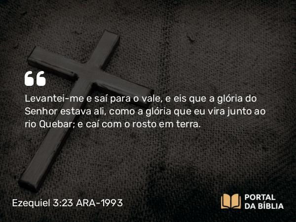 Ezequiel 3:23 ARA-1993 - Levantei-me e saí para o vale, e eis que a glória do Senhor estava ali, como a glória que eu vira junto ao rio Quebar; e caí com o rosto em terra.