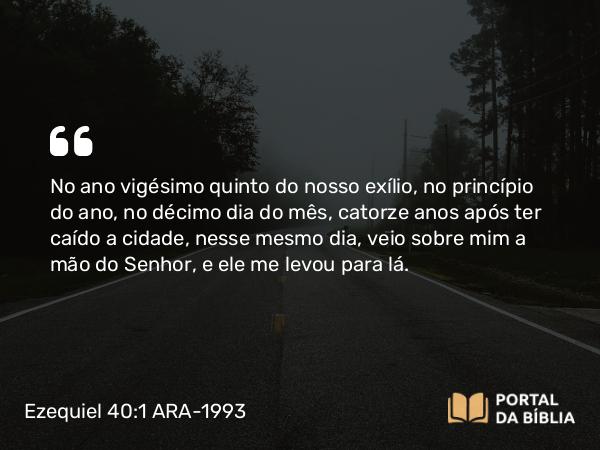 Ezequiel 40:1 ARA-1993 - No ano vigésimo quinto do nosso exílio, no princípio do ano, no décimo dia do mês, catorze anos após ter caído a cidade, nesse mesmo dia, veio sobre mim a mão do Senhor, e ele me levou para lá.