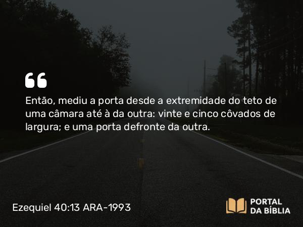 Ezequiel 40:13 ARA-1993 - Então, mediu a porta desde a extremidade do teto de uma câmara até à da outra: vinte e cinco côvados de largura; e uma porta defronte da outra.