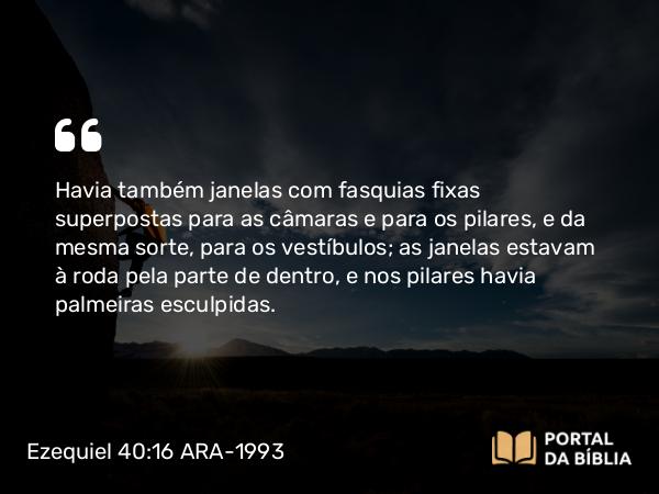 Ezequiel 40:16 ARA-1993 - Havia também janelas com fasquias fixas superpostas para as câmaras e para os pilares, e da mesma sorte, para os vestíbulos; as janelas estavam à roda pela parte de dentro, e nos pilares havia palmeiras esculpidas.