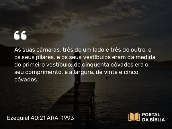 Ezequiel 40:21 ARA-1993 - As suas câmaras, três de um lado e três do outro, e os seus pilares, e os seus vestíbulos eram da medida do primeiro vestíbulo; de cinquenta côvados era o seu comprimento, e a largura, de vinte e cinco côvados.