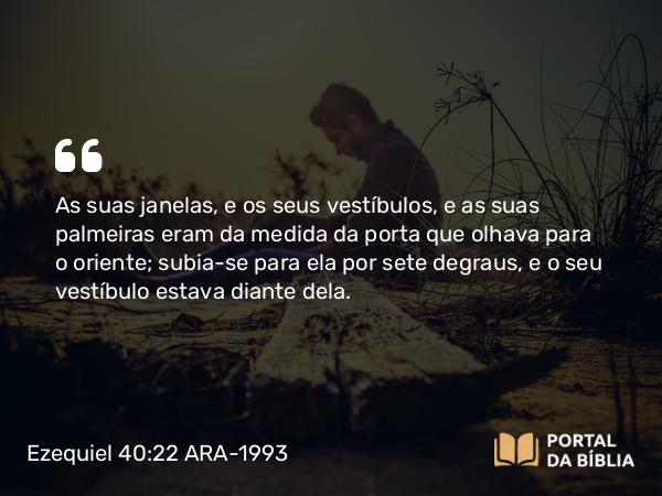 Ezequiel 40:22 ARA-1993 - As suas janelas, e os seus vestíbulos, e as suas palmeiras eram da medida da porta que olhava para o oriente; subia-se para ela por sete degraus, e o seu vestíbulo estava diante dela.