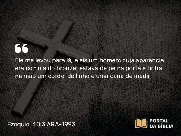 Ezequiel 40:3 ARA-1993 - Ele me levou para lá, e eis um homem cuja aparência era como a do bronze; estava de pé na porta e tinha na mão um cordel de linho e uma cana de medir.