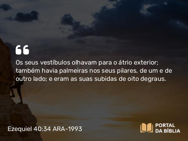 Ezequiel 40:34 ARA-1993 - Os seus vestíbulos olhavam para o átrio exterior; também havia palmeiras nos seus pilares, de um e de outro lado; e eram as suas subidas de oito degraus.