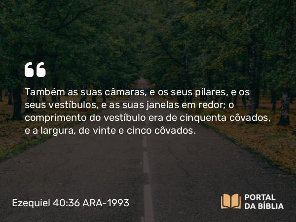 Ezequiel 40:36 ARA-1993 - Também as suas câmaras, e os seus pilares, e os seus vestíbulos, e as suas janelas em redor; o comprimento do vestíbulo era de cinquenta côvados, e a largura, de vinte e cinco côvados.