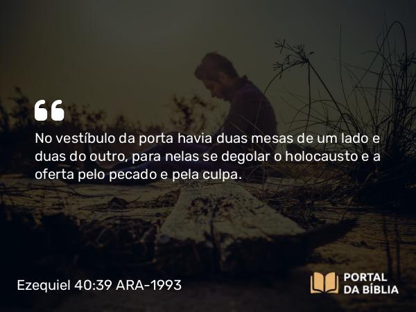 Ezequiel 40:39 ARA-1993 - No vestíbulo da porta havia duas mesas de um lado e duas do outro, para nelas se degolar o holocausto e a oferta pelo pecado e pela culpa.