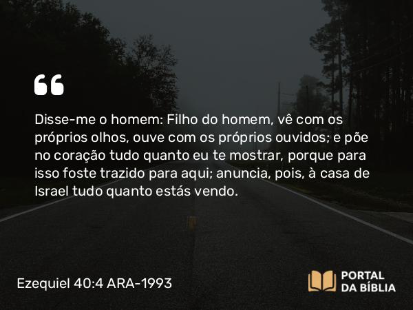 Ezequiel 40:4 ARA-1993 - Disse-me o homem: Filho do homem, vê com os próprios olhos, ouve com os próprios ouvidos; e põe no coração tudo quanto eu te mostrar, porque para isso foste trazido para aqui; anuncia, pois, à casa de Israel tudo quanto estás vendo.