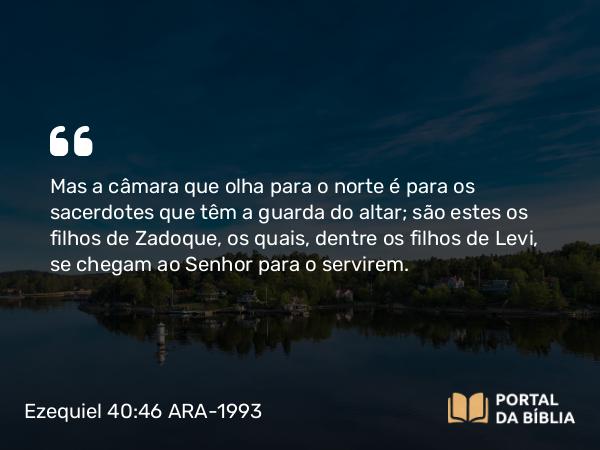 Ezequiel 40:46 ARA-1993 - Mas a câmara que olha para o norte é para os sacerdotes que têm a guarda do altar; são estes os filhos de Zadoque, os quais, dentre os filhos de Levi, se chegam ao Senhor para o servirem.