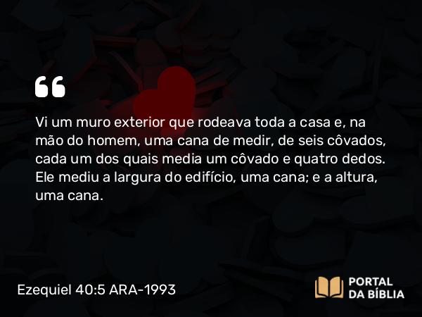 Ezequiel 40:5 ARA-1993 - Vi um muro exterior que rodeava toda a casa e, na mão do homem, uma cana de medir, de seis côvados, cada um dos quais media um côvado e quatro dedos. Ele mediu a largura do edifício, uma cana; e a altura, uma cana.