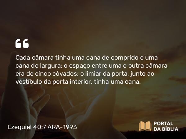 Ezequiel 40:7 ARA-1993 - Cada câmara tinha uma cana de comprido e uma cana de largura; o espaço entre uma e outra câmara era de cinco côvados; o limiar da porta, junto ao vestíbulo da porta interior, tinha uma cana.