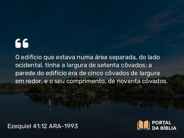 Ezequiel 41:12 ARA-1993 - O edifício que estava numa área separada, do lado ocidental, tinha a largura de setenta côvados; a parede do edifício era de cinco côvados de largura em redor, e o seu comprimento, de noventa côvados.