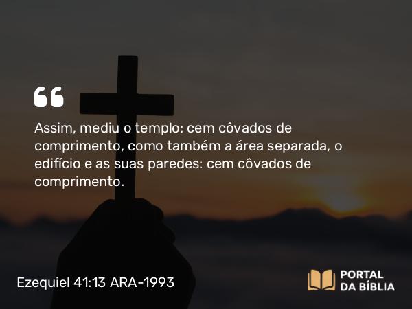 Ezequiel 41:13 ARA-1993 - Assim, mediu o templo: cem côvados de comprimento, como também a área separada, o edifício e as suas paredes: cem côvados de comprimento.