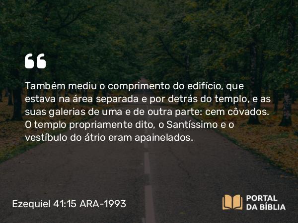 Ezequiel 41:15 ARA-1993 - Também mediu o comprimento do edifício, que estava na área separada e por detrás do templo, e as suas galerias de uma e de outra parte: cem côvados. O templo propriamente dito, o Santíssimo e o vestíbulo do átrio eram apainelados.