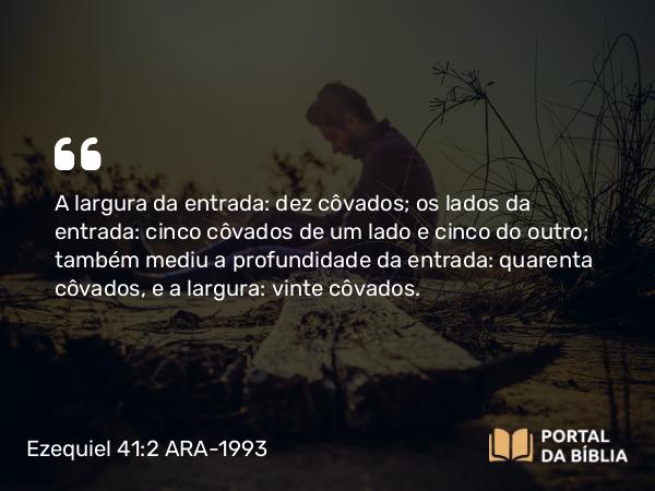 Ezequiel 41:2 ARA-1993 - A largura da entrada: dez côvados; os lados da entrada: cinco côvados de um lado e cinco do outro; também mediu a profundidade da entrada: quarenta côvados, e a largura: vinte côvados.