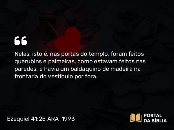 Ezequiel 41:25 ARA-1993 - Nelas, isto é, nas portas do templo, foram feitos querubins e palmeiras, como estavam feitos nas paredes, e havia um baldaquino de madeira na frontaria do vestíbulo por fora.