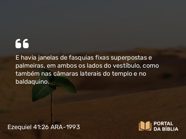 Ezequiel 41:26 ARA-1993 - E havia janelas de fasquias fixas superpostas e palmeiras, em ambos os lados do vestíbulo, como também nas câmaras laterais do templo e no baldaquino.