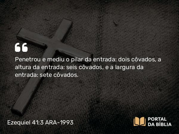 Ezequiel 41:3 ARA-1993 - Penetrou e mediu o pilar da entrada: dois côvados, a altura da entrada: seis côvados, e a largura da entrada: sete côvados.