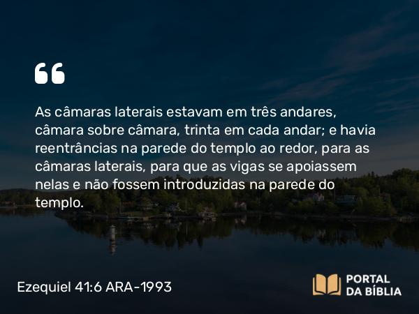 Ezequiel 41:6 ARA-1993 - As câmaras laterais estavam em três andares, câmara sobre câmara, trinta em cada andar; e havia reentrâncias na parede do templo ao redor, para as câmaras laterais, para que as vigas se apoiassem nelas e não fossem introduzidas na parede do templo.