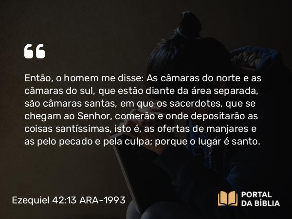 Ezequiel 42:13 ARA-1993 - Então, o homem me disse: As câmaras do norte e as câmaras do sul, que estão diante da área separada, são câmaras santas, em que os sacerdotes, que se chegam ao Senhor, comerão e onde depositarão as coisas santíssimas, isto é, as ofertas de manjares e as pelo pecado e pela culpa; porque o lugar é santo.