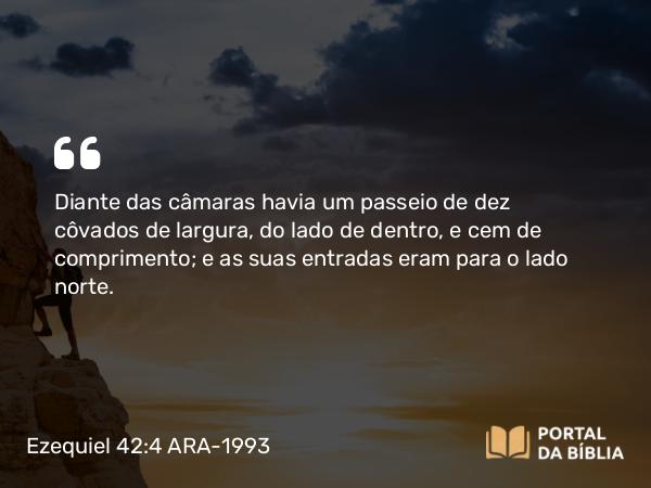 Ezequiel 42:4 ARA-1993 - Diante das câmaras havia um passeio de dez côvados de largura, do lado de dentro, e cem de comprimento; e as suas entradas eram para o lado norte.