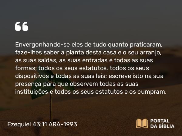 Ezequiel 43:11 ARA-1993 - Envergonhando-se eles de tudo quanto praticaram, faze-lhes saber a planta desta casa e o seu arranjo, as suas saídas, as suas entradas e todas as suas formas; todos os seus estatutos, todos os seus dispositivos e todas as suas leis; escreve isto na sua presença para que observem todas as suas instituições e todos os seus estatutos e os cumpram.