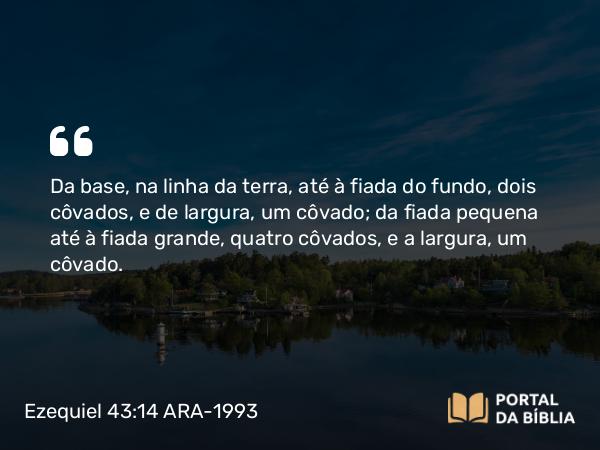 Ezequiel 43:14 ARA-1993 - Da base, na linha da terra, até à fiada do fundo, dois côvados, e de largura, um côvado; da fiada pequena até à fiada grande, quatro côvados, e a largura, um côvado.