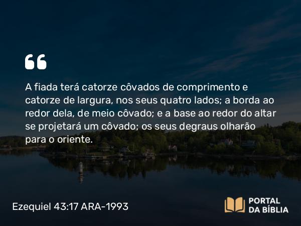 Ezequiel 43:17 ARA-1993 - A fiada terá catorze côvados de comprimento e catorze de largura, nos seus quatro lados; a borda ao redor dela, de meio côvado; e a base ao redor do altar se projetará um côvado; os seus degraus olharão para o oriente.