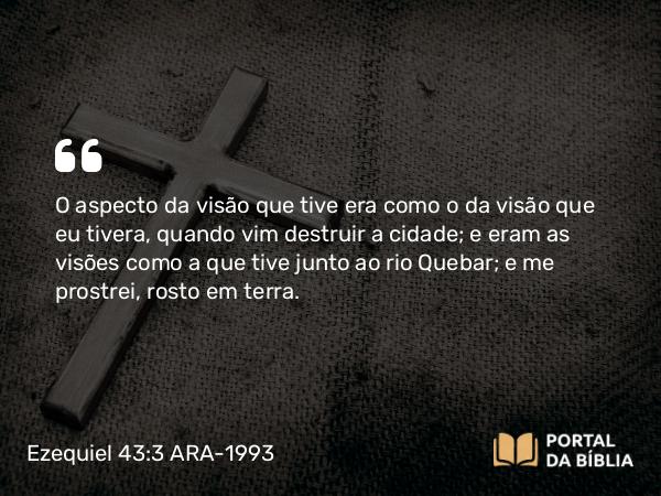 Ezequiel 43:3 ARA-1993 - O aspecto da visão que tive era como o da visão que eu tivera, quando vim destruir a cidade; e eram as visões como a que tive junto ao rio Quebar; e me prostrei, rosto em terra.