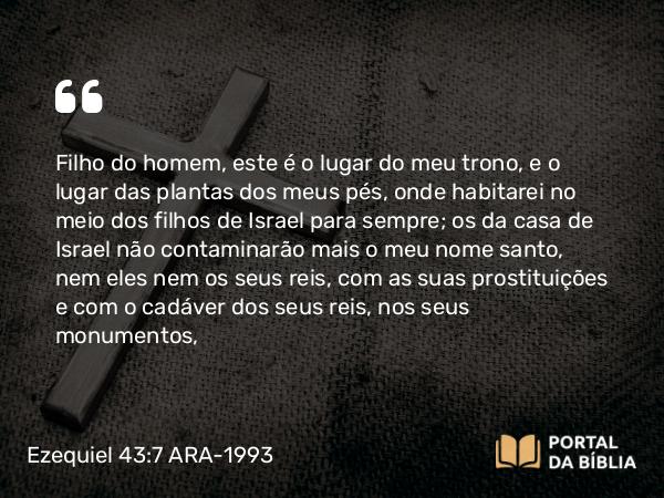 Ezequiel 43:7 ARA-1993 - Filho do homem, este é o lugar do meu trono, e o lugar das plantas dos meus pés, onde habitarei no meio dos filhos de Israel para sempre; os da casa de Israel não contaminarão mais o meu nome santo, nem eles nem os seus reis, com as suas prostituições e com o cadáver dos seus reis, nos seus monumentos,