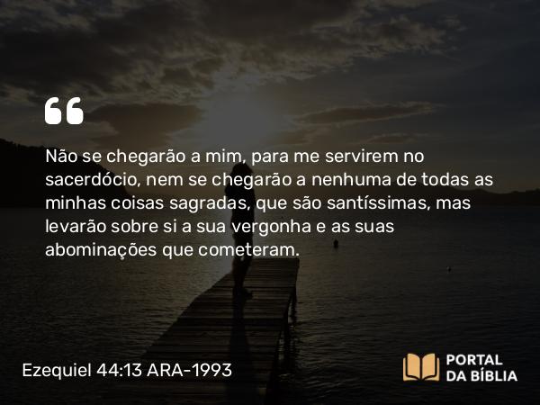 Ezequiel 44:13 ARA-1993 - Não se chegarão a mim, para me servirem no sacerdócio, nem se chegarão a nenhuma de todas as minhas coisas sagradas, que são santíssimas, mas levarão sobre si a sua vergonha e as suas abominações que cometeram.