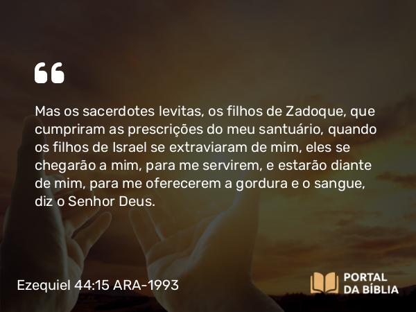 Ezequiel 44:15 ARA-1993 - Mas os sacerdotes levitas, os filhos de Zadoque, que cumpriram as prescrições do meu santuário, quando os filhos de Israel se extraviaram de mim, eles se chegarão a mim, para me servirem, e estarão diante de mim, para me oferecerem a gordura e o sangue, diz o Senhor Deus.