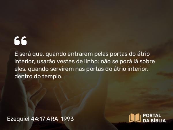 Ezequiel 44:17 ARA-1993 - E será que, quando entrarem pelas portas do átrio interior, usarão vestes de linho; não se porá lã sobre eles, quando servirem nas portas do átrio interior, dentro do templo.