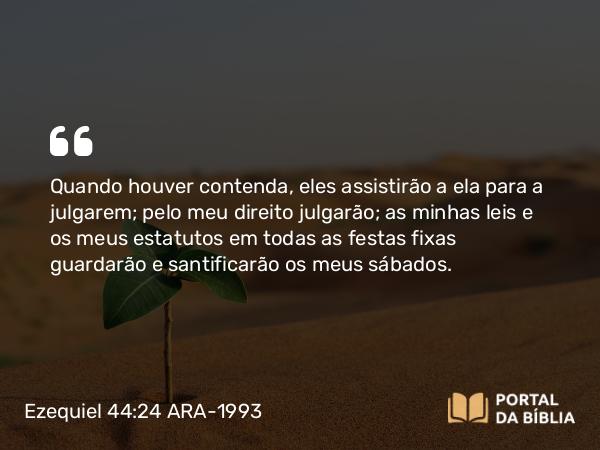 Ezequiel 44:24 ARA-1993 - Quando houver contenda, eles assistirão a ela para a julgarem; pelo meu direito julgarão; as minhas leis e os meus estatutos em todas as festas fixas guardarão e santificarão os meus sábados.