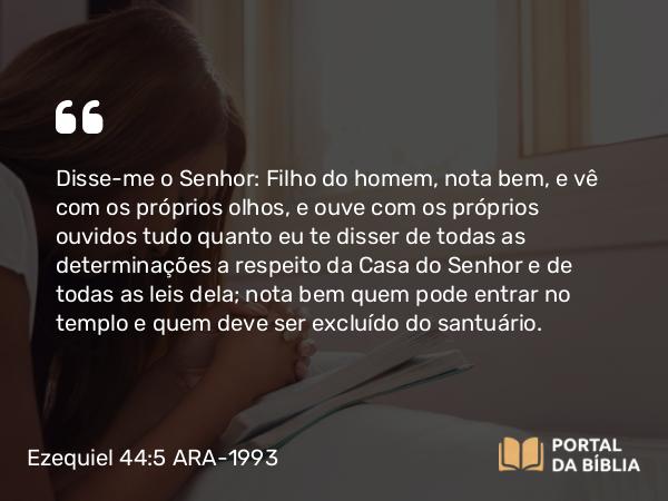 Ezequiel 44:5 ARA-1993 - Disse-me o Senhor: Filho do homem, nota bem, e vê com os próprios olhos, e ouve com os próprios ouvidos tudo quanto eu te disser de todas as determinações a respeito da Casa do Senhor e de todas as leis dela; nota bem quem pode entrar no templo e quem deve ser excluído do santuário.