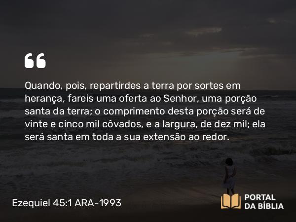 Ezequiel 45:1 ARA-1993 - Quando, pois, repartirdes a terra por sortes em herança, fareis uma oferta ao Senhor, uma porção santa da terra; o comprimento desta porção será de vinte e cinco mil côvados, e a largura, de dez mil; ela será santa em toda a sua extensão ao redor.