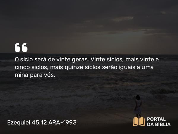 Ezequiel 45:12 ARA-1993 - O siclo será de vinte geras. Vinte siclos, mais vinte e cinco siclos, mais quinze siclos serão iguais a uma mina para vós.