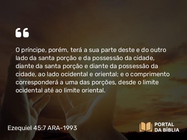 Ezequiel 45:7 ARA-1993 - O príncipe, porém, terá a sua parte deste e do outro lado da santa porção e da possessão da cidade, diante da santa porção e diante da possessão da cidade, ao lado ocidental e oriental; e o comprimento corresponderá a uma das porções, desde o limite ocidental até ao limite oriental.