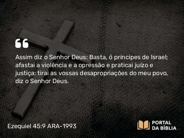 Ezequiel 45:9 ARA-1993 - Assim diz o Senhor Deus: Basta, ó príncipes de Israel; afastai a violência e a opressão e praticai juízo e justiça: tirai as vossas desapropriações do meu povo, diz o Senhor Deus.