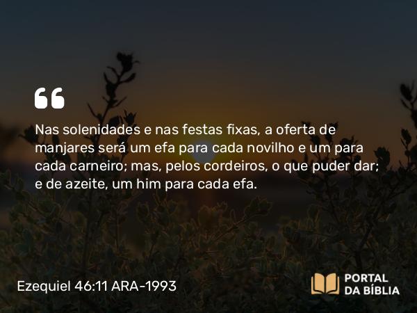 Ezequiel 46:11 ARA-1993 - Nas solenidades e nas festas fixas, a oferta de manjares será um efa para cada novilho e um para cada carneiro; mas, pelos cordeiros, o que puder dar; e de azeite, um him para cada efa.