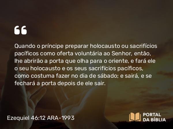 Ezequiel 46:12 ARA-1993 - Quando o príncipe preparar holocausto ou sacrifícios pacíficos como oferta voluntária ao Senhor, então, lhe abrirão a porta que olha para o oriente, e fará ele o seu holocausto e os seus sacrifícios pacíficos, como costuma fazer no dia de sábado; e sairá, e se fechará a porta depois de ele sair.