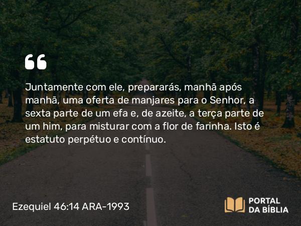 Ezequiel 46:14 ARA-1993 - Juntamente com ele, prepararás, manhã após manhã, uma oferta de manjares para o Senhor, a sexta parte de um efa e, de azeite, a terça parte de um him, para misturar com a flor de farinha. Isto é estatuto perpétuo e contínuo.