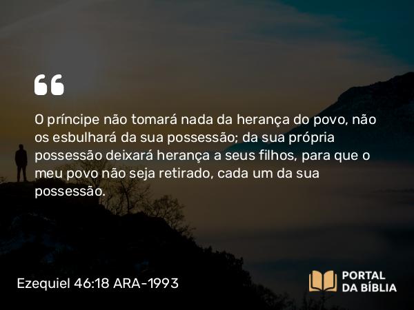 Ezequiel 46:18 ARA-1993 - O príncipe não tomará nada da herança do povo, não os esbulhará da sua possessão; da sua própria possessão deixará herança a seus filhos, para que o meu povo não seja retirado, cada um da sua possessão.