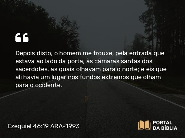 Ezequiel 46:19 ARA-1993 - Depois disto, o homem me trouxe, pela entrada que estava ao lado da porta, às câmaras santas dos sacerdotes, as quais olhavam para o norte; e eis que ali havia um lugar nos fundos extremos que olham para o ocidente.