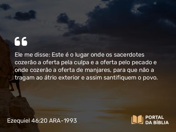 Ezequiel 46:20 ARA-1993 - Ele me disse: Este é o lugar onde os sacerdotes cozerão a oferta pela culpa e a oferta pelo pecado e onde cozerão a oferta de manjares, para que não a tragam ao átrio exterior e assim santifiquem o povo.