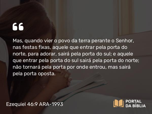 Ezequiel 46:9 ARA-1993 - Mas, quando vier o povo da terra perante o Senhor, nas festas fixas, aquele que entrar pela porta do norte, para adorar, sairá pela porta do sul; e aquele que entrar pela porta do sul sairá pela porta do norte; não tornará pela porta por onde entrou, mas sairá pela porta oposta.