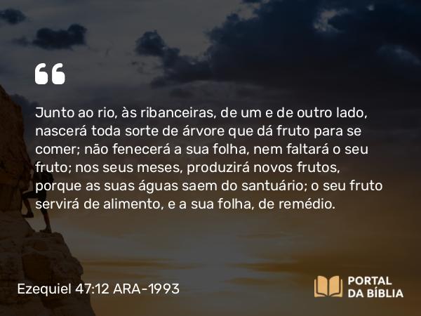 Ezequiel 47:12 ARA-1993 - Junto ao rio, às ribanceiras, de um e de outro lado, nascerá toda sorte de árvore que dá fruto para se comer; não fenecerá a sua folha, nem faltará o seu fruto; nos seus meses, produzirá novos frutos, porque as suas águas saem do santuário; o seu fruto servirá de alimento, e a sua folha, de remédio.