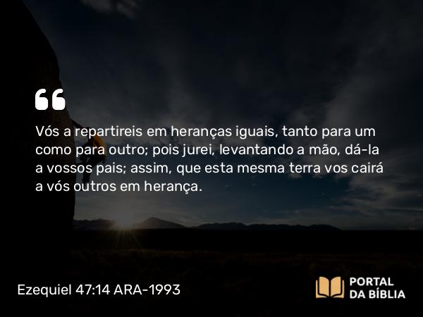 Ezequiel 47:14 ARA-1993 - Vós a repartireis em heranças iguais, tanto para um como para outro; pois jurei, levantando a mão, dá-la a vossos pais; assim, que esta mesma terra vos cairá a vós outros em herança.